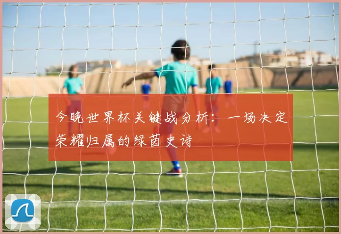 今晚世界杯关键战分析：一场决定荣耀归属的绿茵史诗