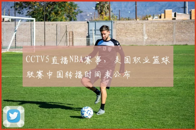 CCTV5直播NBA赛事，美国职业篮球联赛中国转播时间表公布