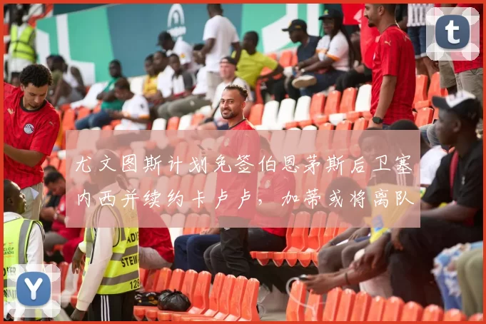 尤文图斯计划免签伯恩茅斯后卫塞内西并续约卡卢卢,加蒂或将离队