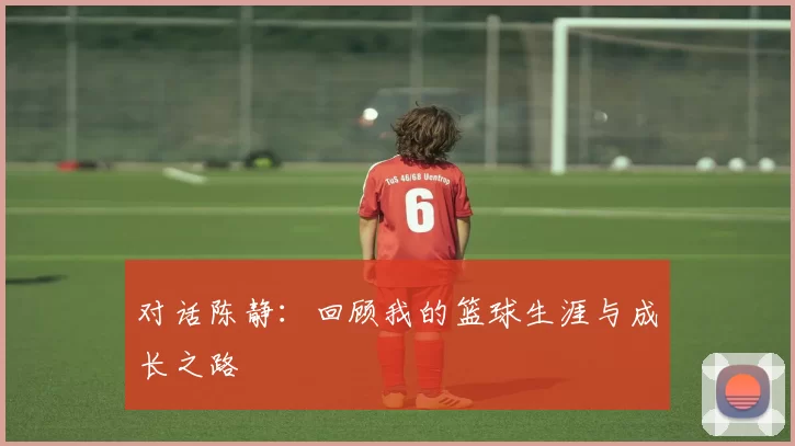 对话陈静：回顾我的篮球生涯与成长之路