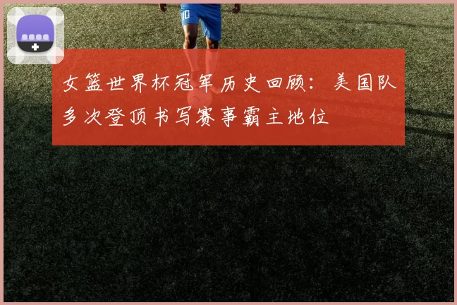 女篮世界杯冠军历史回顾：美国队多次登顶书写赛事霸主地位