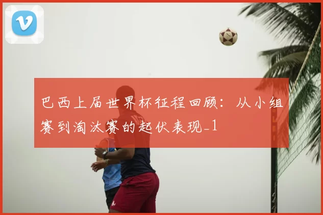 巴西上届世界杯征程回顾：从小组赛到淘汰赛的起伏表现_1