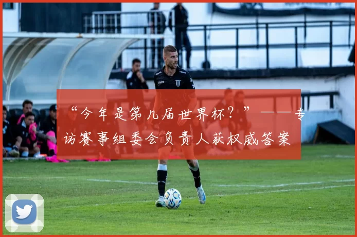 “今年是第几届世界杯?”——专访赛事组委会负责人获权威答案