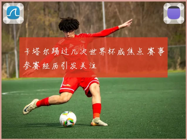 卡塔尔踢过几次世界杯成焦点 赛事参赛经历引发关注