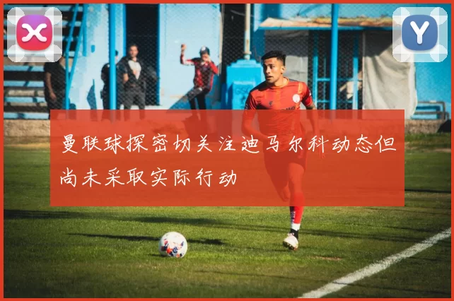 曼联球探密切关注迪马尔科动态但尚未采取实际行动