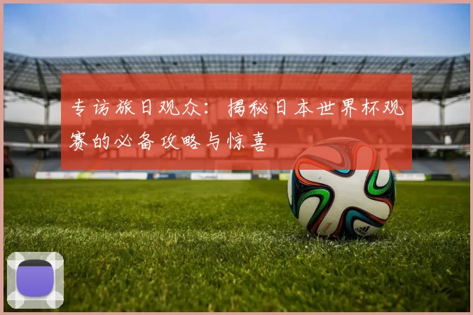 专访旅日观众:揭秘日本世界杯观赛的必备攻略与惊喜
