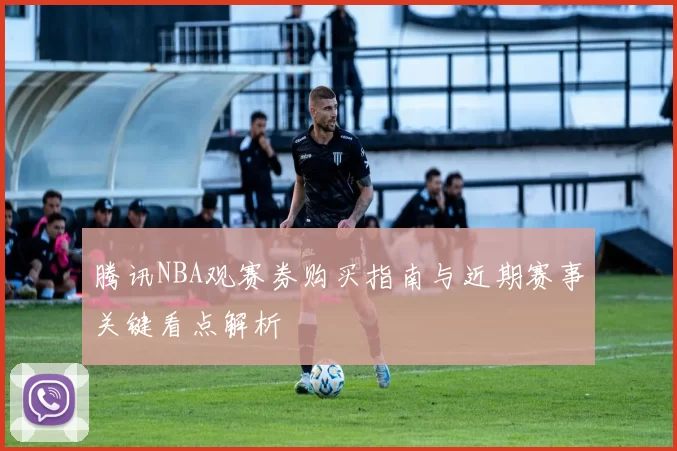 腾讯NBA观赛券购买指南与近期赛事关键看点解析