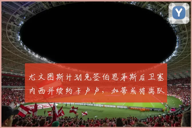尤文图斯计划免签伯恩茅斯后卫塞内西并续约卡卢卢，加蒂或将离队