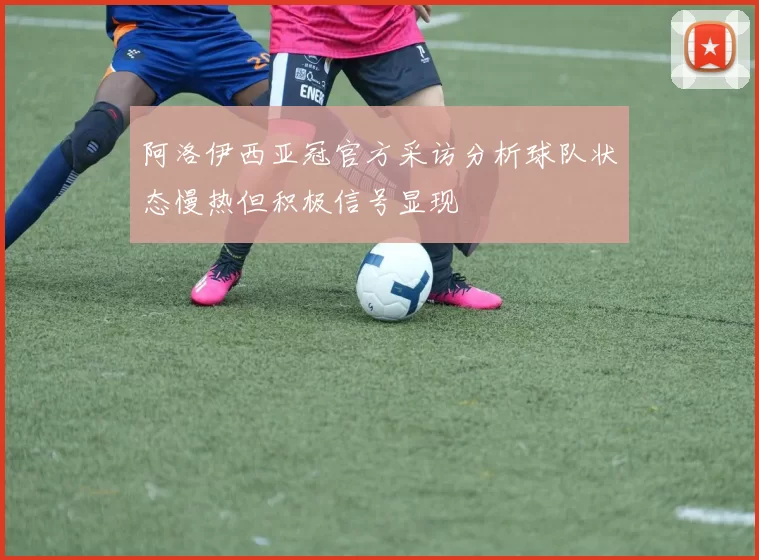 阿洛伊西亚冠官方采访分析球队状态慢热但积极信号显现