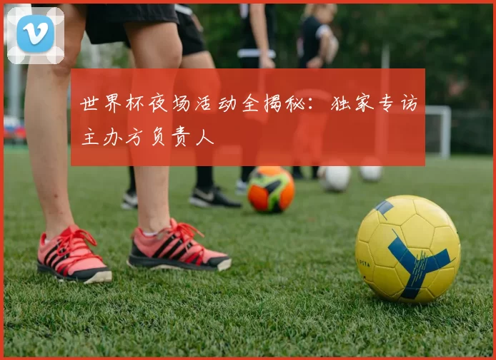 世界杯夜场活动全揭秘：独家专访主办方负责人