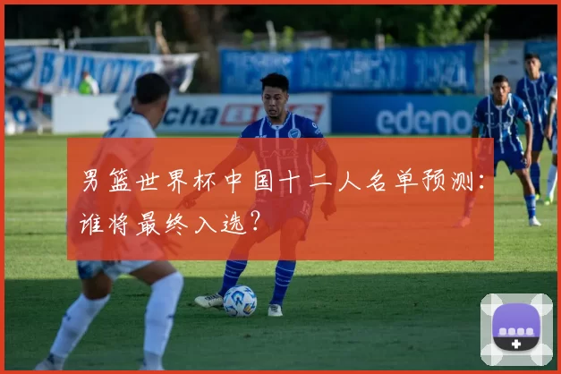 男篮世界杯中国十二人名单预测:谁将最终入选?