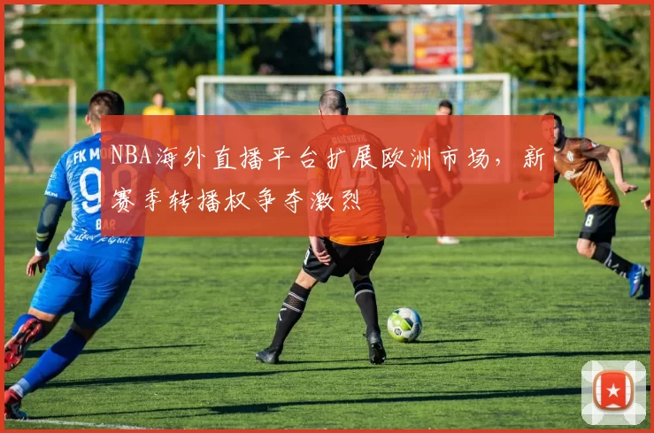 NBA海外直播平台扩展欧洲市场,新赛季转播权争夺激烈