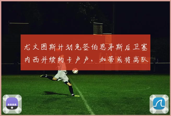 尤文图斯计划免签伯恩茅斯后卫塞内西并续约卡卢卢,加蒂或将离队