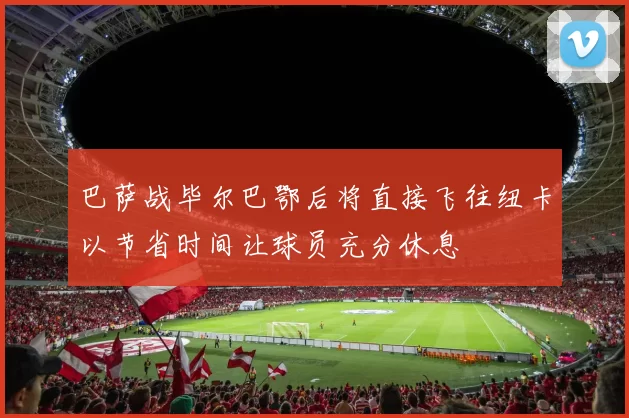 巴萨战毕尔巴鄂后将直接飞往纽卡以节省时间让球员充分休息