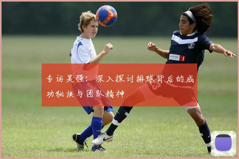 专访吴强：深入探讨排球背后的成功秘诀与团队精神