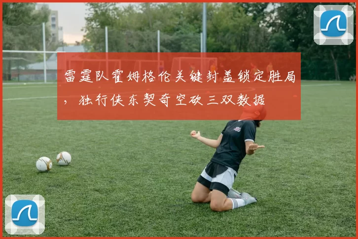 雷霆队霍姆格伦关键封盖锁定胜局,独行侠东契奇空砍三双数据