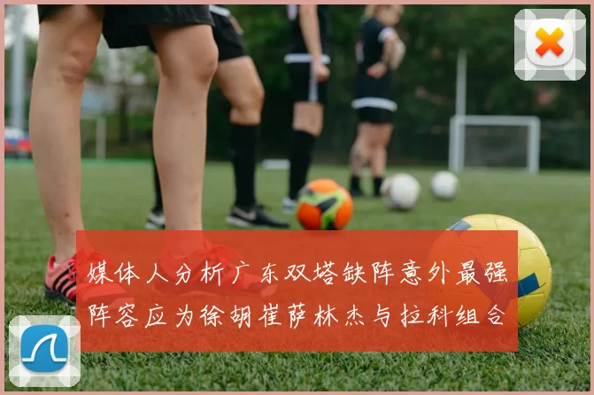 媒体人分析广东双塔缺阵意外最强阵容应为徐胡崔萨林杰与拉科组合