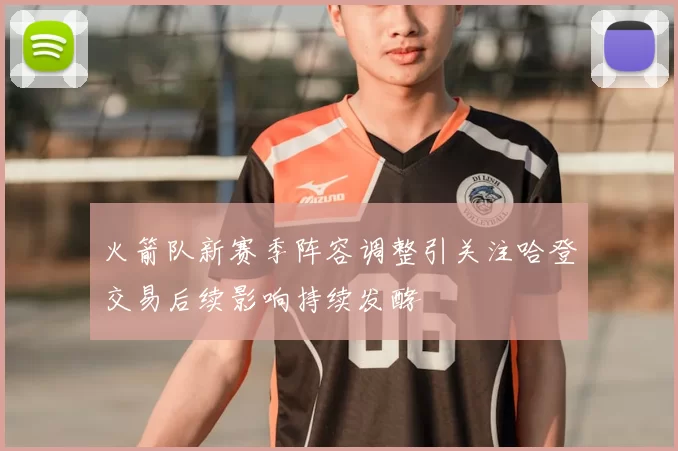 火箭队新赛季阵容调整引关注哈登交易后续影响持续发酵