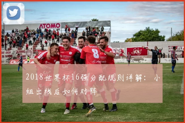 2018世界杯16强分配规则详解：小组出线后如何对阵