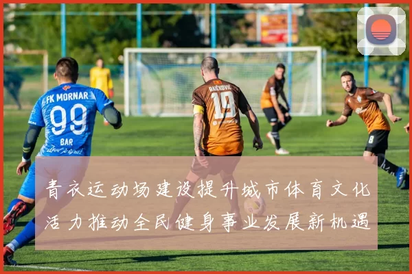 青衣运动场建设提升城市体育文化活力推动全民健身事业发展新机遇