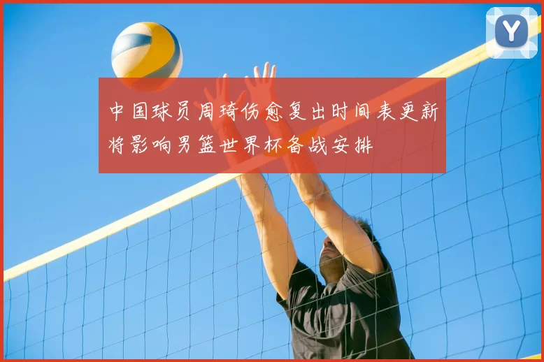 中国球员周琦伤愈复出时间表更新将影响男篮世界杯备战安排