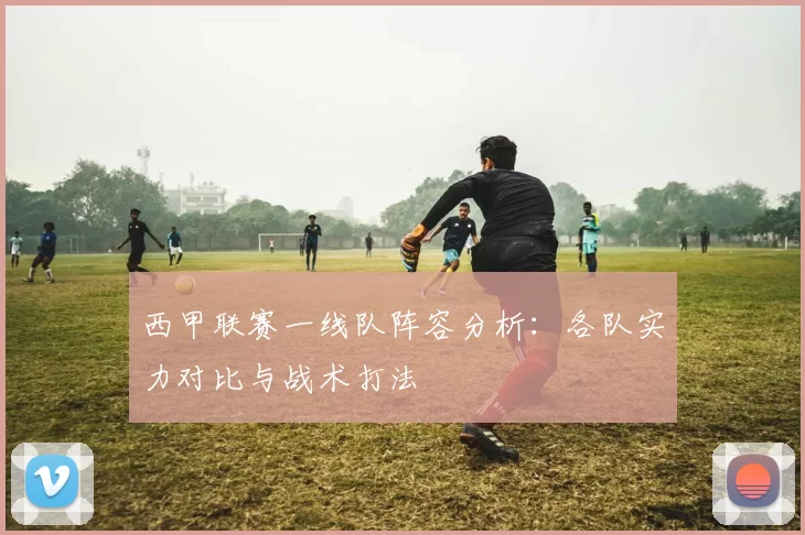 西甲联赛一线队阵容分析：各队实力对比与战术打法