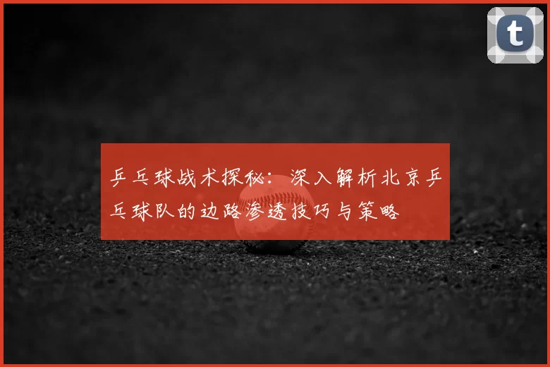 乒乓球战术探秘：深入解析北京乒乓球队的边路渗透技巧与策略