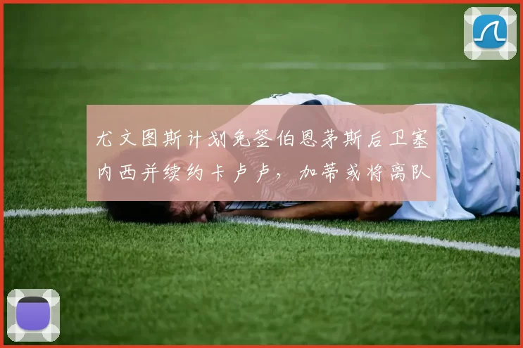 尤文图斯计划免签伯恩茅斯后卫塞内西并续约卡卢卢,加蒂或将离队