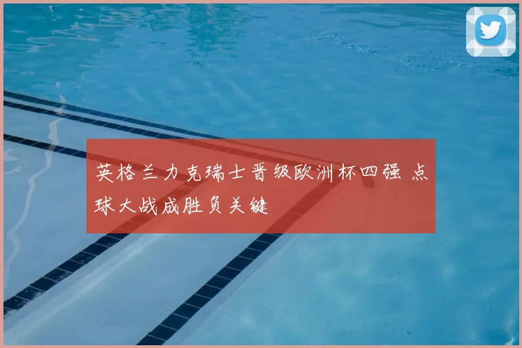英格兰力克瑞士晋级欧洲杯四强 点球大战成胜负关键