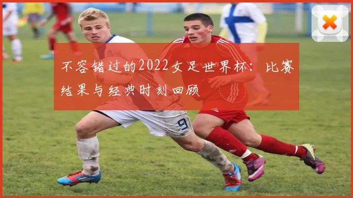 不容错过的2022女足世界杯：比赛结果与经典时刻回顾