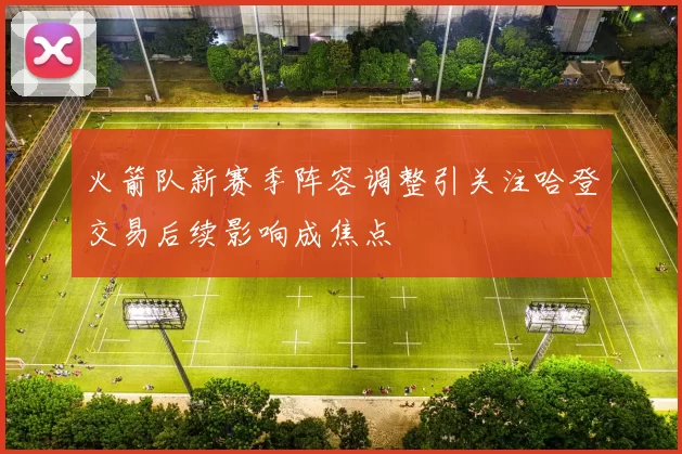 火箭队新赛季阵容调整引关注哈登交易后续影响成焦点