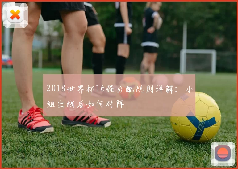 2018世界杯16强分配规则详解:小组出线后如何对阵