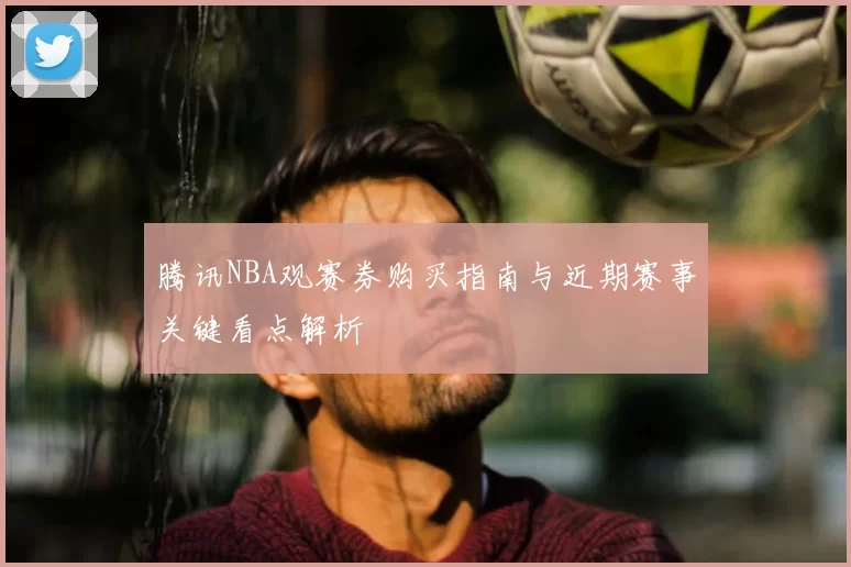 腾讯NBA观赛券购买指南与近期赛事关键看点解析