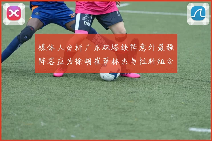 媒体人分析广东双塔缺阵意外最强阵容应为徐胡崔萨林杰与拉科组合