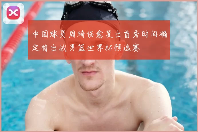 中国球员周琦伤愈复出首秀时间确定将出战男篮世界杯预选赛
