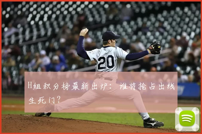H组积分榜最新出炉:谁将抢占出线生死门?