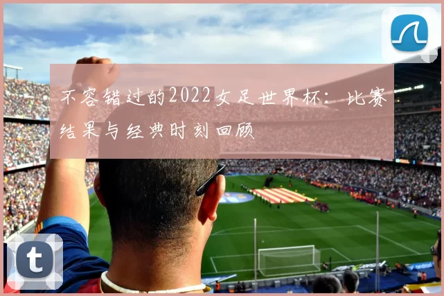 不容错过的2022女足世界杯：比赛结果与经典时刻回顾