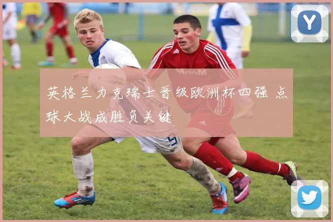 英格兰力克瑞士晋级欧洲杯四强 点球大战成胜负关键
