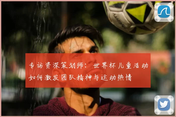 专访资深策划师：世界杯儿童活动如何激发团队精神与运动热情