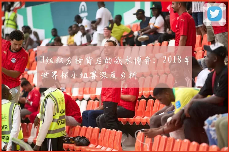 H组积分榜背后的战术博弈:2018年世界杯小组赛深度分析
