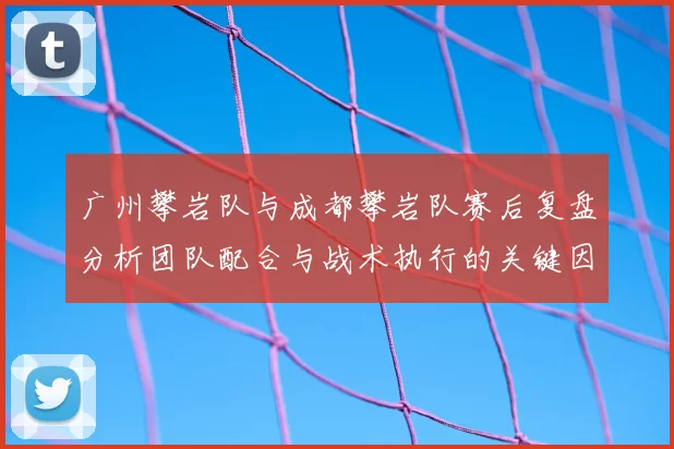 广州攀岩队与成都攀岩队赛后复盘分析团队配合与战术执行的关键因素