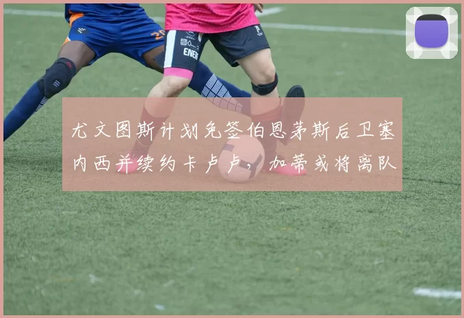 尤文图斯计划免签伯恩茅斯后卫塞内西并续约卡卢卢，加蒂或将离队