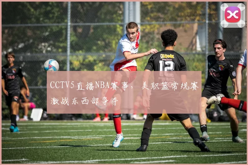CCTV5直播NBA赛事,美职篮常规赛激战东西部争夺