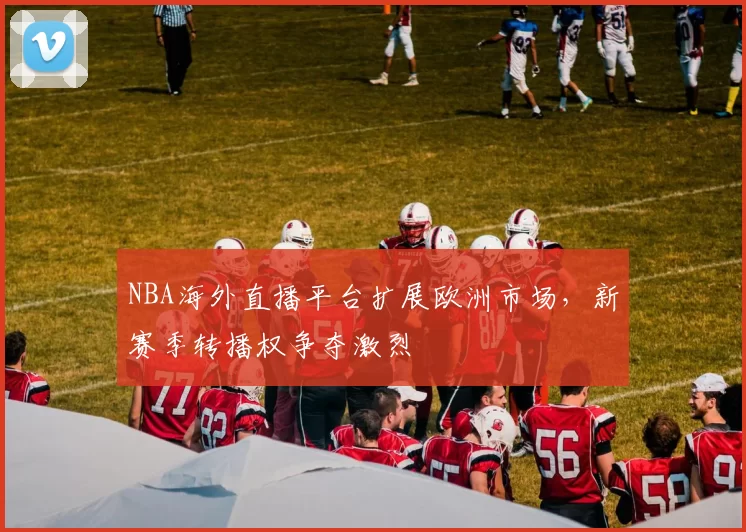 NBA海外直播平台扩展欧洲市场，新赛季转播权争夺激烈