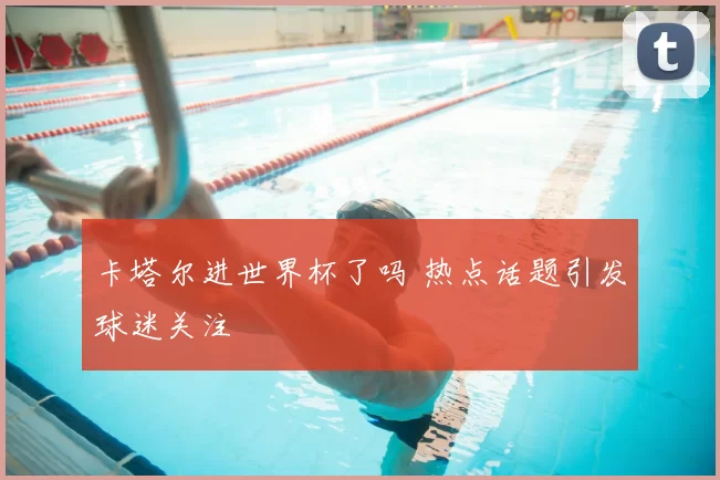 卡塔尔进世界杯了吗 热点话题引发球迷关注