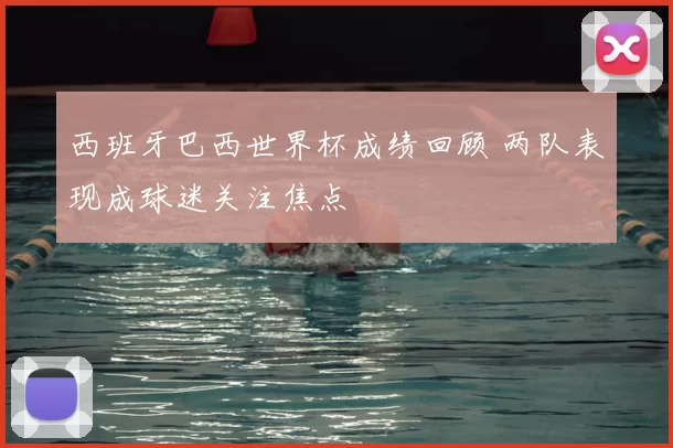 西班牙巴西世界杯成绩回顾 两队表现成球迷关注焦点