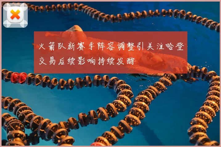 火箭队新赛季阵容调整引关注哈登交易后续影响持续发酵