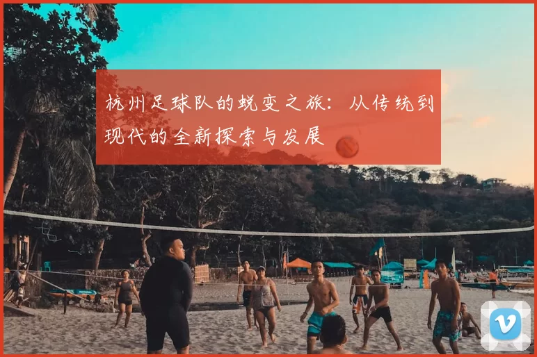 杭州足球队的蜕变之旅：从传统到现代的全新探索与发展