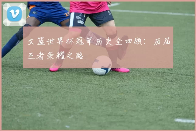 女篮世界杯冠军历史全回顾：历届王者荣耀之路