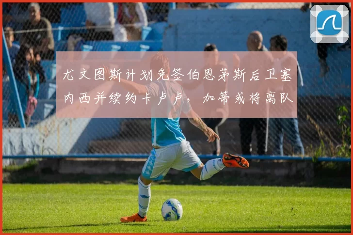 尤文图斯计划免签伯恩茅斯后卫塞内西并续约卡卢卢，加蒂或将离队
